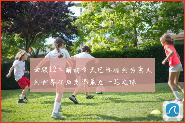 回顾12年前的今天巴洛特利为意大利世界杯历史添最后一笔进球