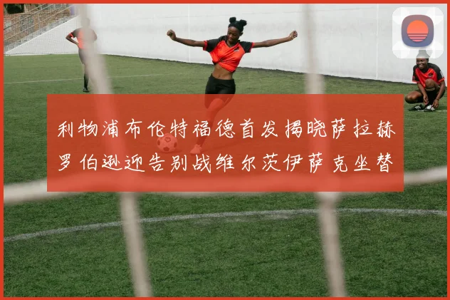 利物浦布伦特福德首发揭晓萨拉赫罗伯逊迎告别战维尔茨伊萨克坐替补席