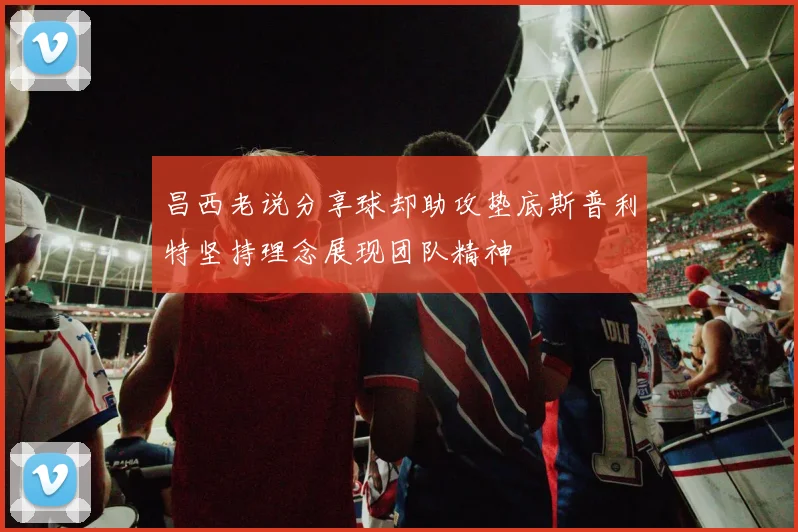 昌西老说分享球却助攻垫底斯普利特坚持理念展现团队精神