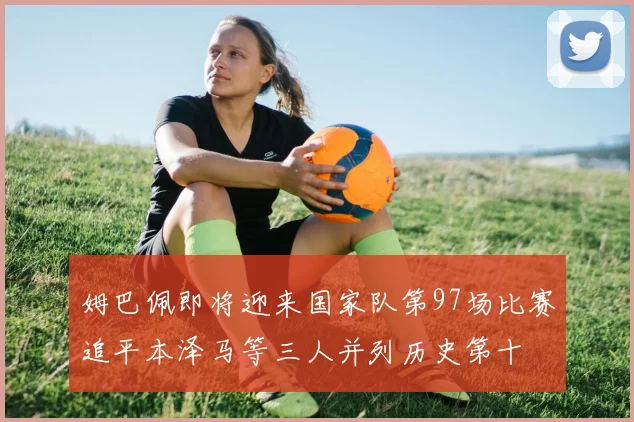 姆巴佩即将迎来国家队第97场比赛追平本泽马等三人并列历史第十