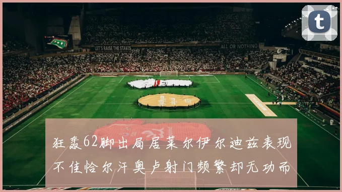 狂轰62脚出局居莱尔伊尔迪兹表现不佳恰尔汗奥卢射门频繁却无功而返