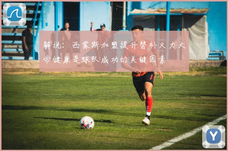 解说：西蒙斯加盟提升替补火力大帝健康是球队成功的关键因素