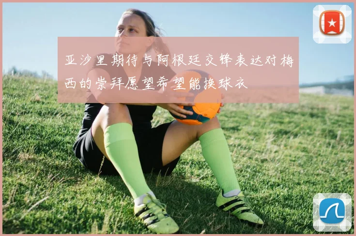 亚沙里期待与阿根廷交锋表达对梅西的崇拜愿望希望能换球衣