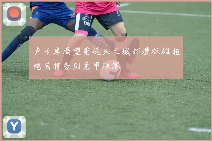卢卡库渴望重返米兰城却遭双雄拒绝或将告别意甲联赛