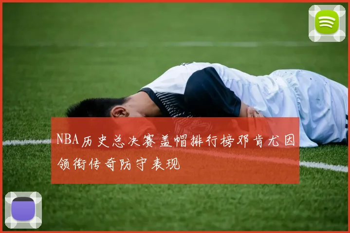 NBA历史总决赛盖帽排行榜邓肯尤因领衔传奇防守表现