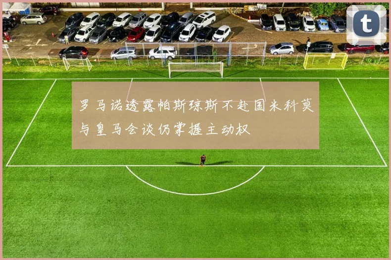 罗马诺透露帕斯琼斯不赴国米科莫与皇马会谈仍掌握主动权