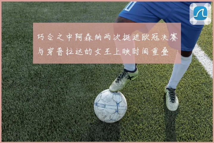 巧合之中阿森纳两次挺进欧冠决赛与穿普拉达的女王上映时间重叠