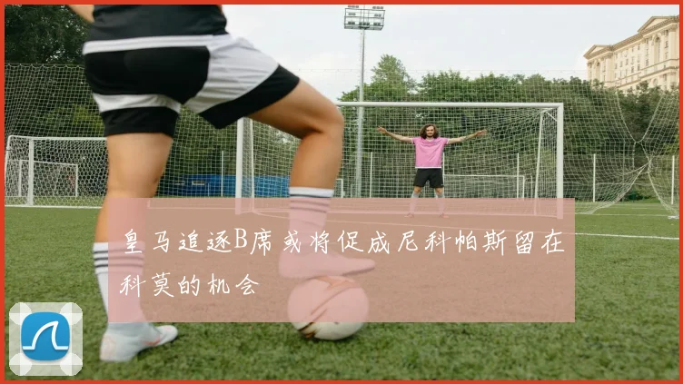 皇马追逐B席或将促成尼科帕斯留在科莫的机会