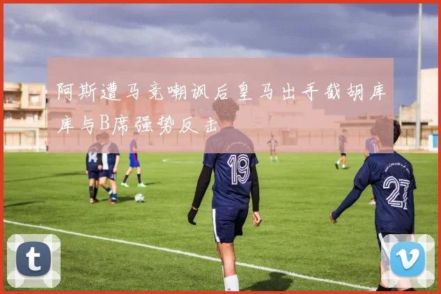 阿斯遭马竞嘲讽后皇马出手截胡库库与B席强势反击