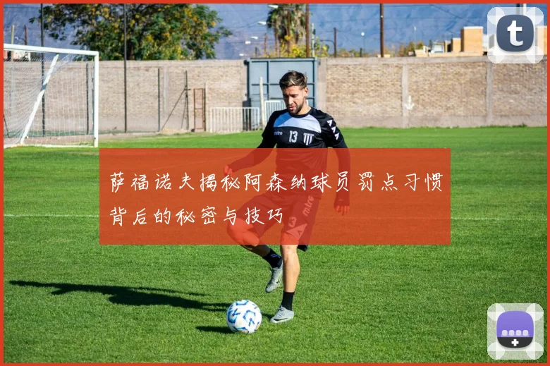 萨福诺夫揭秘阿森纳球员罚点习惯背后的秘密与技巧