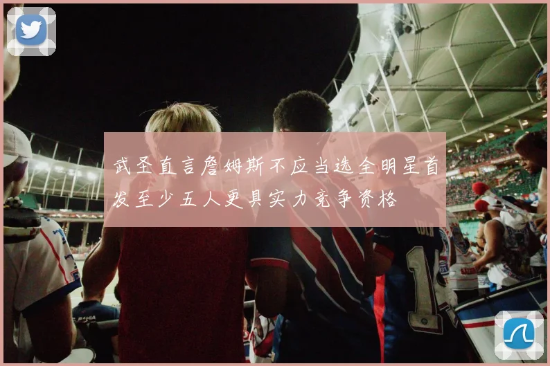 武圣直言詹姆斯不应当选全明星首发至少五人更具实力竞争资格