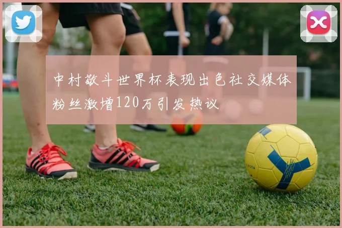 中村敬斗世界杯表现出色社交媒体粉丝激增120万引发热议