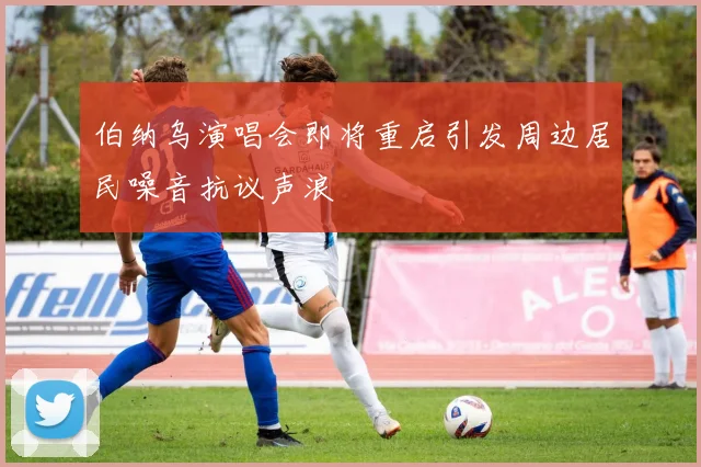 伯纳乌演唱会即将重启引发周边居民噪音抗议声浪