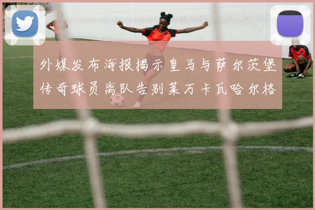 外媒发布海报揭示皇马与萨尔茨堡传奇球员离队告别莱万卡瓦哈尔格列兹曼
