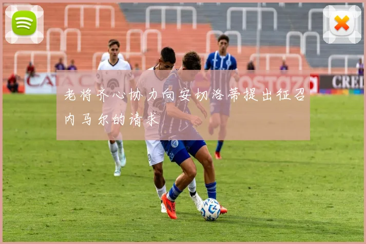 老将齐心协力向安切洛蒂提出征召内马尔的请求