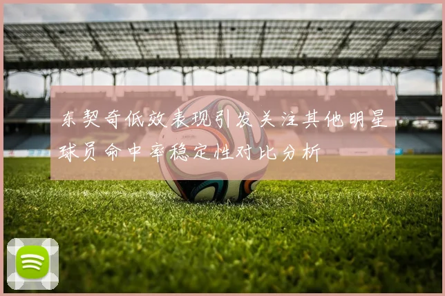 东契奇低效表现引发关注其他明星球员命中率稳定性对比分析