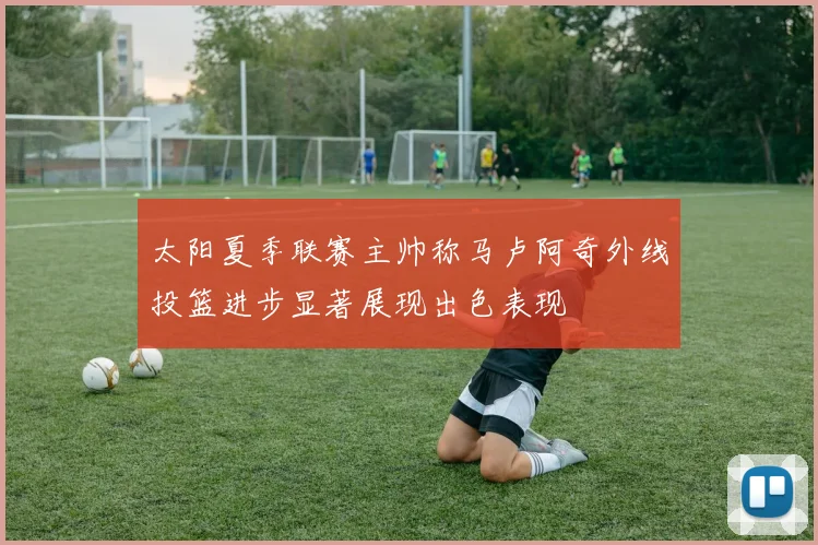 太阳夏季联赛主帅称马卢阿奇外线投篮进步显著展现出色表现