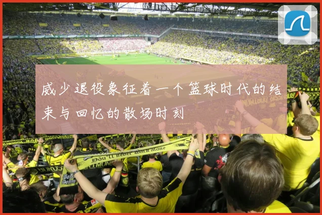 威少退役象征着一个篮球时代的结束与回忆的散场时刻