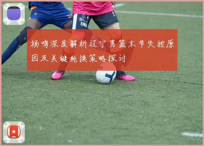杨鸣深度解析辽宁男篮末节失控原因及关键轮换策略探讨