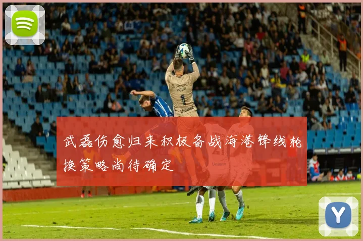 武磊伤愈归来积极备战海港锋线轮换策略尚待确定