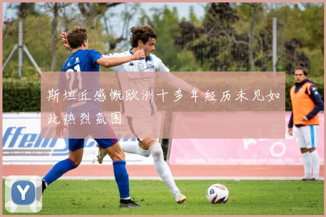 斯坦丘感慨欧洲十多年经历未见如此热烈氛围