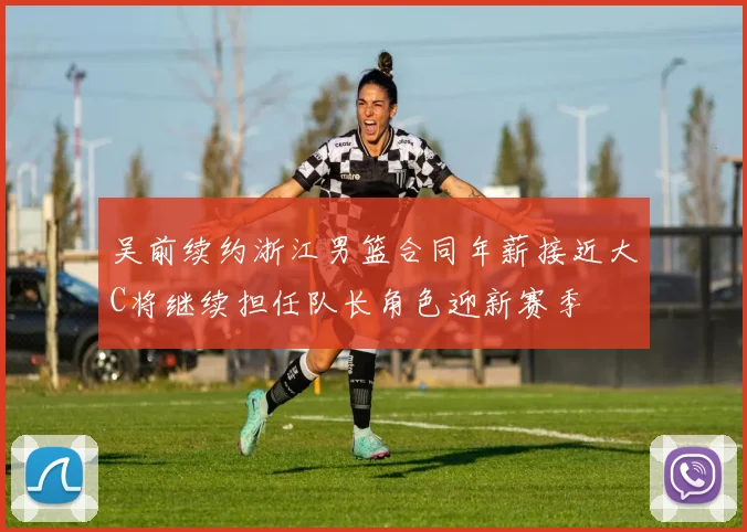 吴前续约浙江男篮合同年薪接近大C将继续担任队长角色迎新赛季